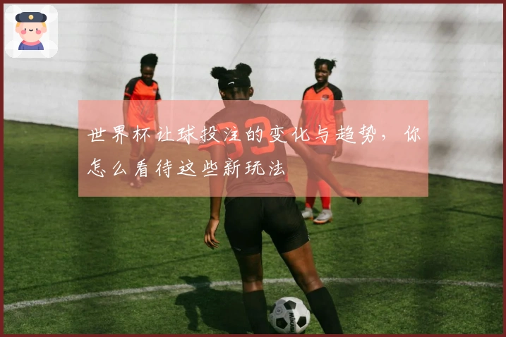 世界杯让球投注的变化与趋势,你怎么看待这些新玩法